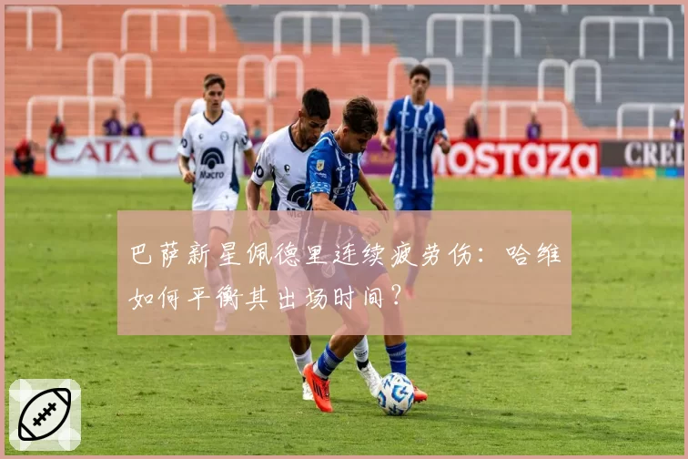 巴萨新星佩德里连续疲劳伤：哈维如何平衡其出场时间？