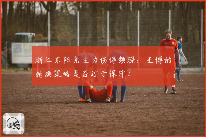 浙江东阳光主力伤停频现,王博的轮换策略是否过于保守?
