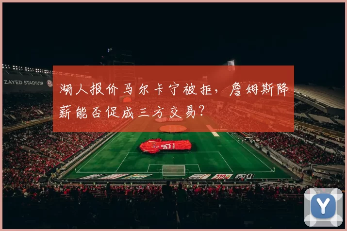 湖人报价马尔卡宁被拒,詹姆斯降薪能否促成三方交易?